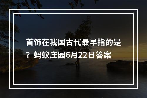 首饰在我国古代最早指的是？蚂蚁庄园6月22日答案