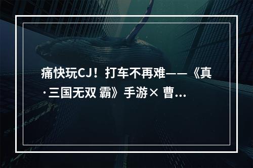 痛快玩CJ！打车不再难——《真·三国无双 霸》手游× 曹操出行助你“一步到魏”！