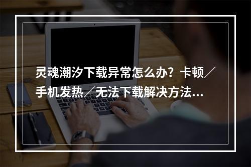 灵魂潮汐下载异常怎么办？卡顿／手机发热／无法下载解决方法[多图]