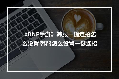 《DNF手游》韩服一键连招怎么设置 韩服怎么设置一键连招