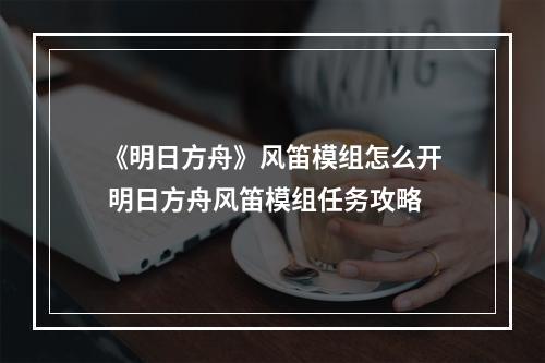 《明日方舟》风笛模组怎么开 明日方舟风笛模组任务攻略