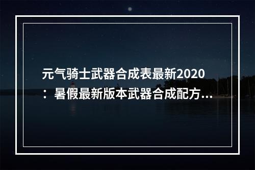 元气骑士武器合成表最新2020：暑假最新版本武器合成配方大全[多图]