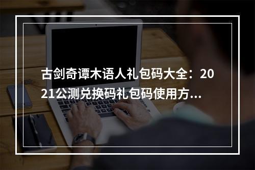 古剑奇谭木语人礼包码大全：2021公测兑换码礼包码使用方法[多图]