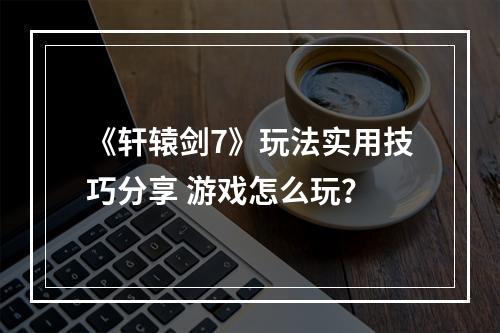 《轩辕剑7》玩法实用技巧分享 游戏怎么玩？