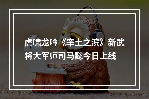 虎啸龙吟《率土之滨》新武将大军师司马懿今日上线