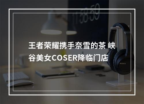 王者荣耀携手奈雪的茶 峡谷美女COSER降临门店