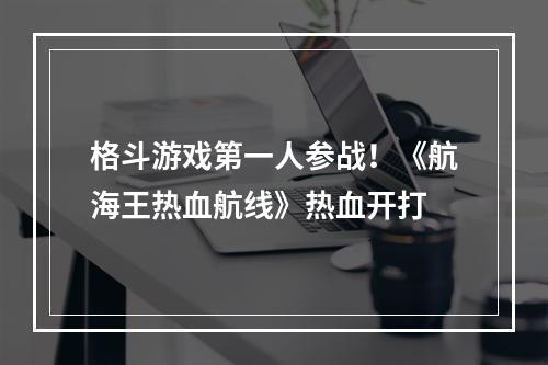 格斗游戏第一人参战！《航海王热血航线》热血开打