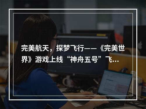 完美航天，探梦飞行——《完美世界》游戏上线“神舟五号”飞行器、航天服，助力航天文化传播