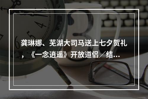 龚琳娜、芜湖大司马送上七夕贺礼，《一念逍遥》开放道侣／结义系统