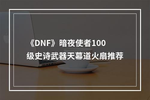 《DNF》暗夜使者100级史诗武器天幕道火扇推荐