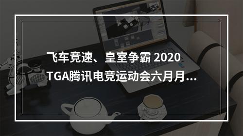 飞车竞速、皇室争霸 2020 TGA腾讯电竞运动会六月月赛打响