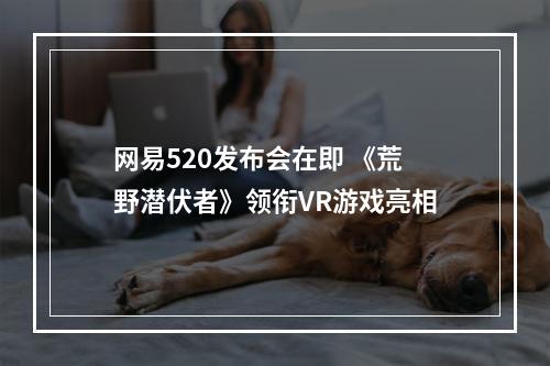 网易520发布会在即 《荒野潜伏者》领衔VR游戏亮相