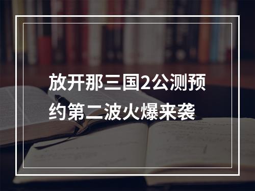 放开那三国2公测预约第二波火爆来袭