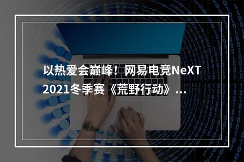 以热爱会巅峰！网易电竞NeXT2021冬季赛《荒野行动》巅峰战队赛全民海选赛来袭！