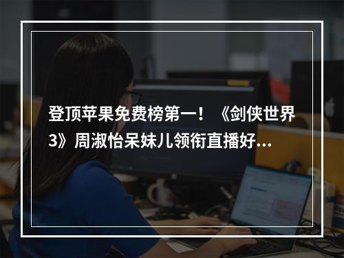 登顶苹果免费榜第一！《剑侠世界3》周淑怡呆妹儿领衔直播好戏开启