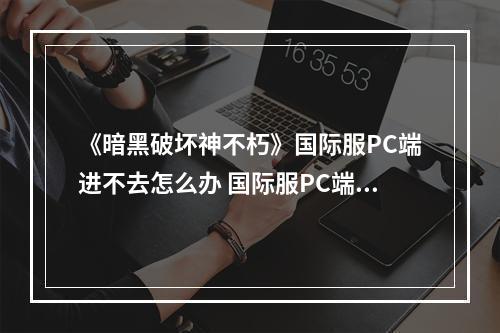 《暗黑破坏神不朽》国际服PC端进不去怎么办 国际服PC端进不去解决办法