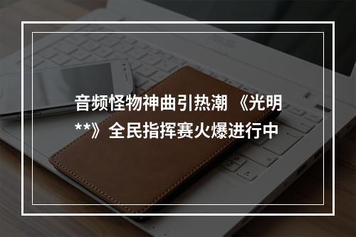 音频怪物神曲引热潮 《光明**》全民指挥赛火爆进行中