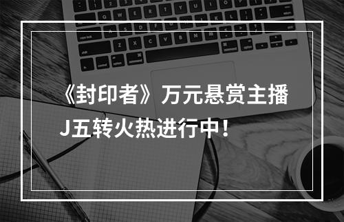 《封印者》万元悬赏主播 J五转火热进行中！