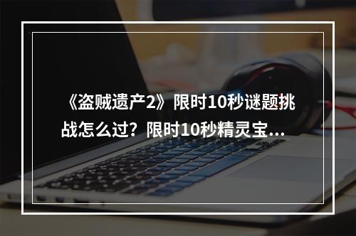 《盗贼遗产2》限时10秒谜题挑战怎么过？限时10秒精灵宝箱谜题解法