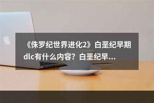 《侏罗纪世界进化2》白垩纪早期dlc有什么内容？白垩纪早期dlc内容一览