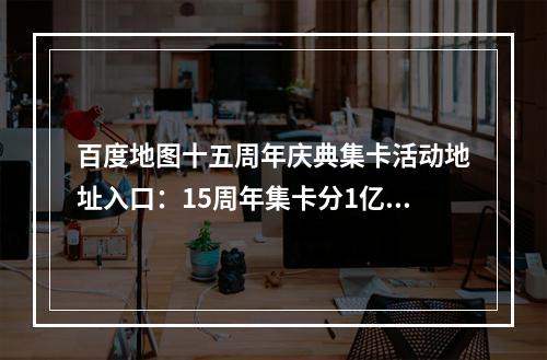 百度地图十五周年庆典集卡活动地址入口：15周年集卡分1亿活动玩法介绍[多图]