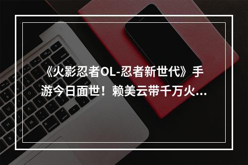 《火影忍者OL-忍者新世代》手游今日面世！赖美云带千万火影粉丝跑进木叶村