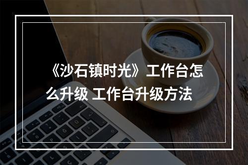 《沙石镇时光》工作台怎么升级 工作台升级方法