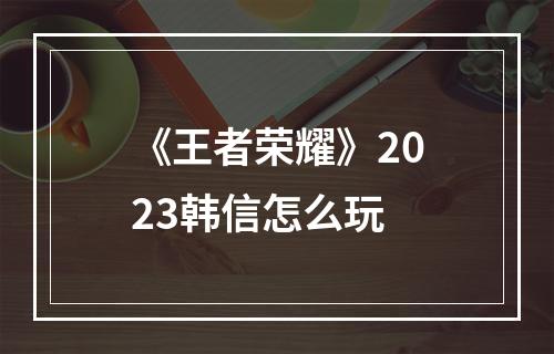 《王者荣耀》2023韩信怎么玩