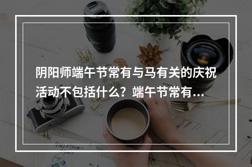 阴阳师端午节常有与马有关的庆祝活动不包括什么？端午节常有与马答案分享[多图]