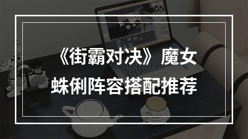 《街霸对决》魔女蛛俐阵容搭配推荐