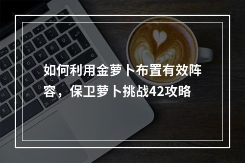 如何利用金萝卜布置有效阵容，保卫萝卜挑战42攻略