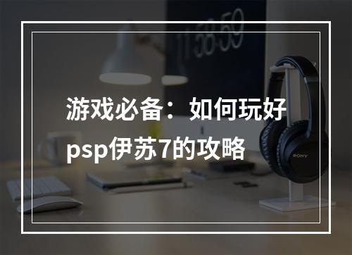 游戏必备：如何玩好psp伊苏7的攻略