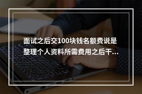 面试之后交100块钱名额费说是整理个人资料所需费用之后干一 明日之后希望基金可以送人吗攻略详情