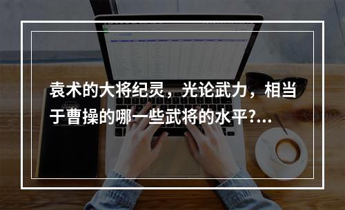 袁术的大将纪灵，光论武力，相当于曹操的哪一些武将的水平? 泰拉瑞亚夺命杖厉害吗攻略介绍