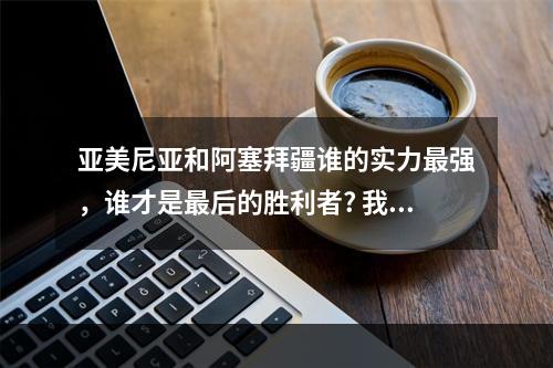 亚美尼亚和阿塞拜疆谁的实力最强，谁才是最后的胜利者? 我的世界和平模式能获得成就吗攻略集锦