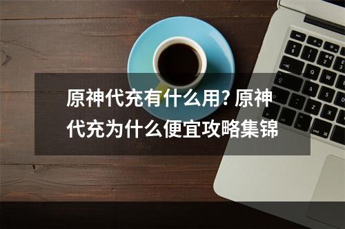 原神代充有什么用? 原神代充为什么便宜攻略集锦