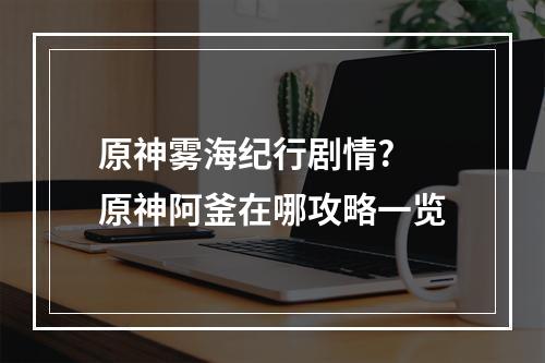 原神雾海纪行剧情? 原神阿釜在哪攻略一览