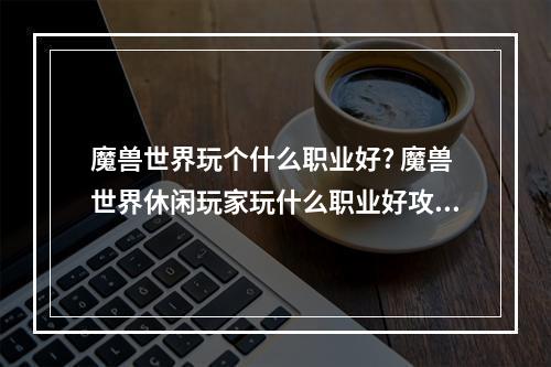 魔兽世界玩个什么职业好? 魔兽世界休闲玩家玩什么职业好攻略详情