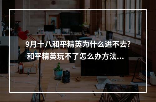 9月十八和平精英为什么进不去? 和平精英玩不了怎么办方法攻略