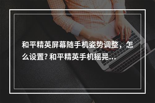 和平精英屏幕随手机姿势调整，怎么设置? 和平精英手机摇晃会动怎么调攻略集锦