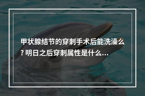 甲状腺结节的穿刺手术后能洗澡么? 明日之后穿刺属性是什么意思攻略合集