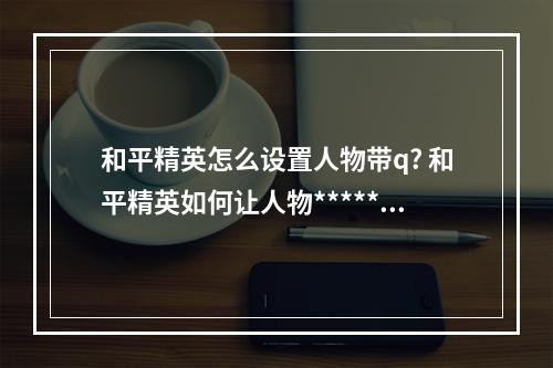 和平精英怎么设置人物带q? 和平精英如何让人物*****方法攻略