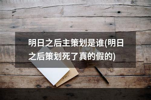 明日之后主策划是谁(明日之后策划死了真的假的)