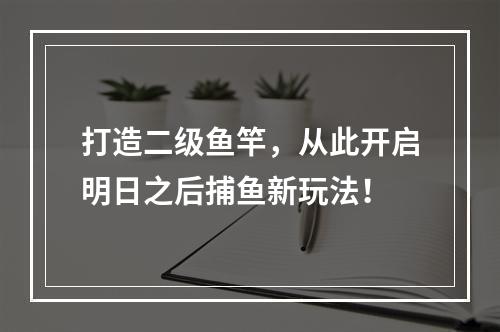 打造二级鱼竿，从此开启明日之后捕鱼新玩法！