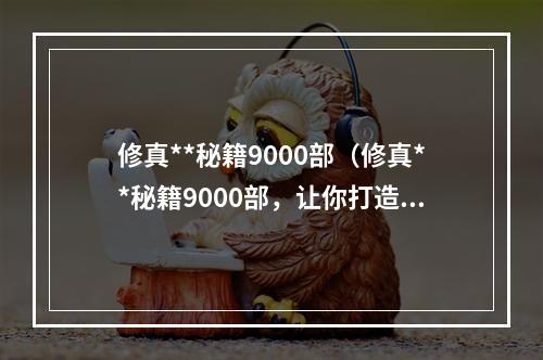 修真**秘籍9000部（修真**秘籍9000部，让你打造不同凡响的修真之路）