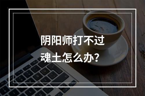 阴阳师打不过魂土怎么办？