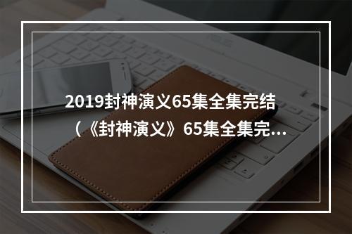 2019封神演义65集全集完结（《封神演义》65集全集完结，2020年深受玩家喜爱）