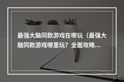 最强大脑同款游戏在哪玩（最强大脑同款游戏哪里玩？全面攻略指南）