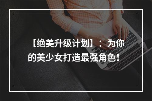 【绝美升级计划】：为你的美少女打造最强角色！