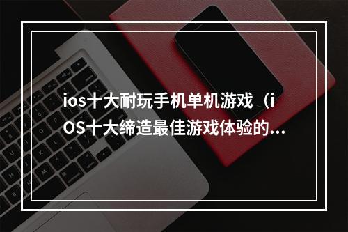 ios十大耐玩手机单机游戏（iOS十大缔造最佳游戏体验的手机单机游戏）